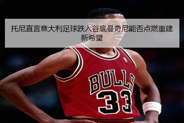 托尼直言意大利足球跌入谷底曼奇尼能否点燃重建新希望